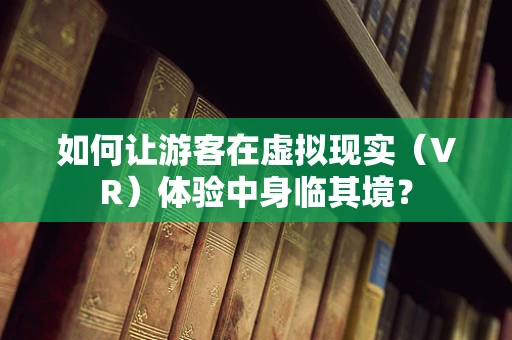 如何让游客在虚拟现实（VR）体验中身临其境？