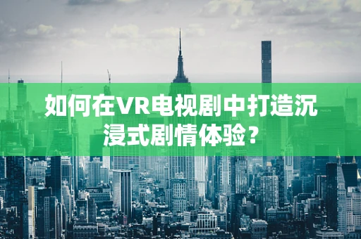 如何在VR电视剧中打造沉浸式剧情体验？