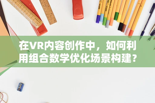 在VR内容创作中，如何利用组合数学优化场景构建？