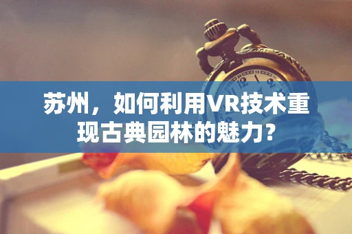 苏州，如何利用VR技术重现古典园林的魅力？