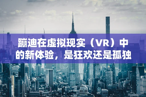 蹦迪在虚拟现实（VR）中的新体验，是狂欢还是孤独的狂欢？