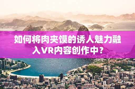 如何将肉夹馍的诱人魅力融入VR内容创作中？