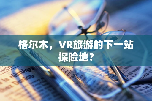 格尔木，VR旅游的下一站探险地？