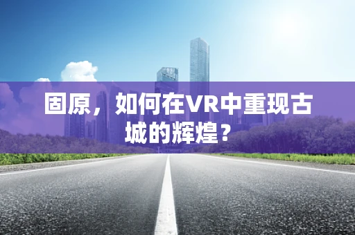 固原，如何在VR中重现古城的辉煌？