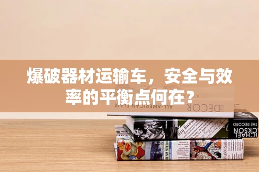 爆破器材运输车，安全与效率的平衡点何在？