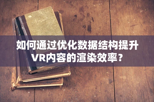如何通过优化数据结构提升VR内容的渲染效率？