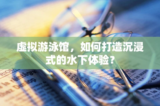 虚拟游泳馆，如何打造沉浸式的水下体验？