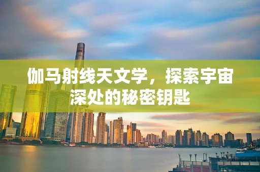 伽马射线天文学，探索宇宙深处的秘密钥匙