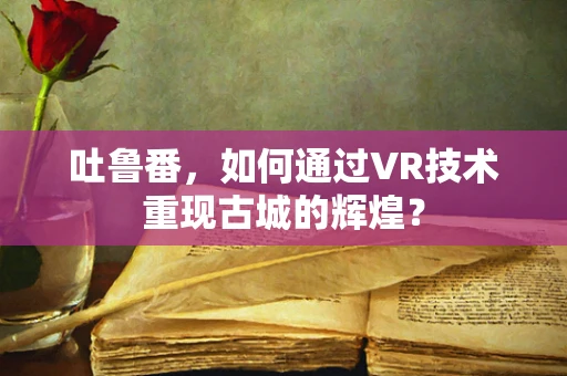 吐鲁番，如何通过VR技术重现古城的辉煌？