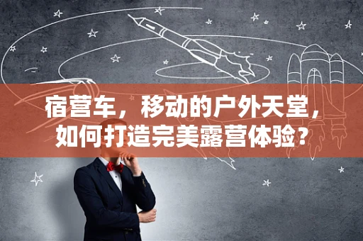 宿营车，移动的户外天堂，如何打造完美露营体验？