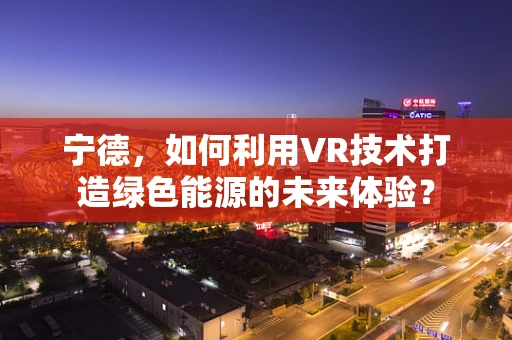 宁德，如何利用VR技术打造绿色能源的未来体验？