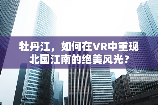 牡丹江，如何在VR中重现北国江南的绝美风光？