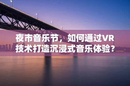 夜市音乐节，如何通过VR技术打造沉浸式音乐体验？