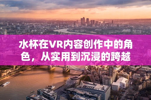 水杯在VR内容创作中的角色，从实用到沉浸的跨越