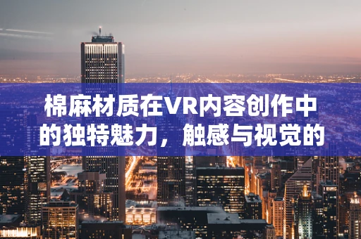 棉麻材质在VR内容创作中的独特魅力，触感与视觉的双重沉浸
