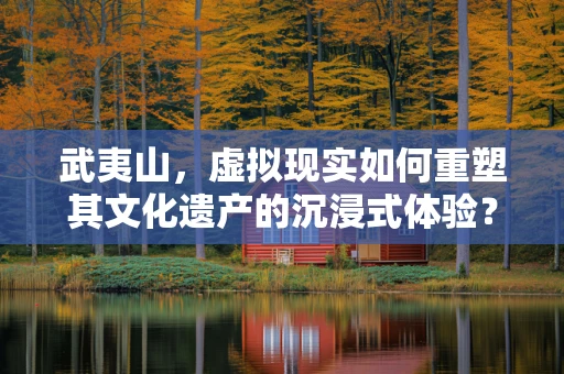 武夷山，虚拟现实如何重塑其文化遗产的沉浸式体验？