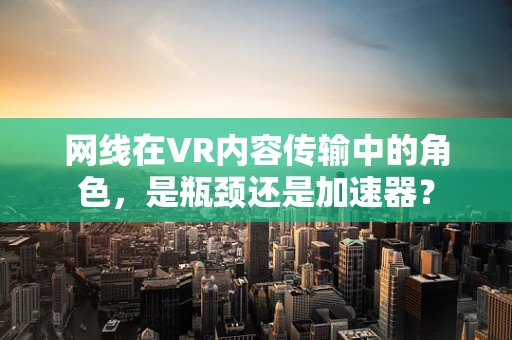 网线在VR内容传输中的角色，是瓶颈还是加速器？