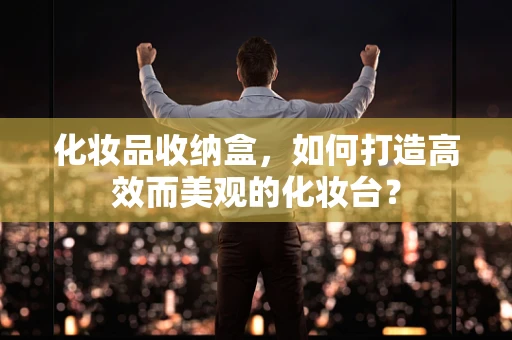 化妆品收纳盒，如何打造高效而美观的化妆台？