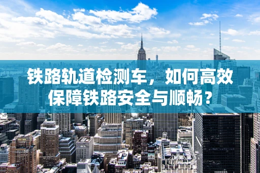铁路轨道检测车，如何高效保障铁路安全与顺畅？