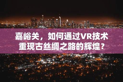 嘉峪关，如何通过VR技术重现古丝绸之路的辉煌？