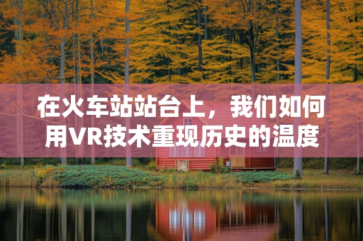 在火车站站台上，我们如何用VR技术重现历史的温度？