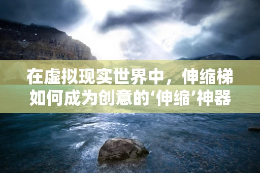 在虚拟现实世界中，伸缩梯如何成为创意的‘伸缩’神器？