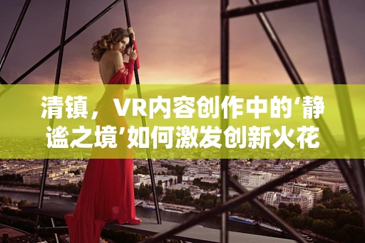 清镇，VR内容创作中的‘静谧之境’如何激发创新火花？