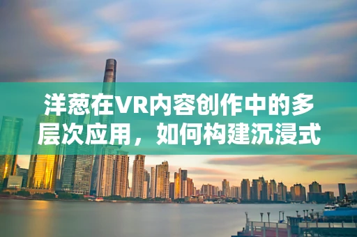 洋葱在VR内容创作中的多层次应用，如何构建沉浸式体验的秘密武器？