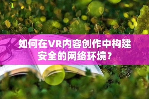 如何在VR内容创作中构建安全的网络环境？