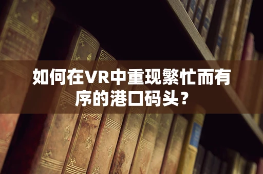 如何在VR中重现繁忙而有序的港口码头？