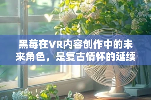 黑莓在VR内容创作中的未来角色，是复古情怀的延续，还是技术创新的跳板？