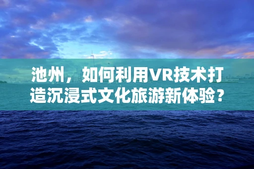 池州，如何利用VR技术打造沉浸式文化旅游新体验？