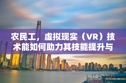 农民工，虚拟现实（VR）技术能如何助力其技能提升与就业前景？
