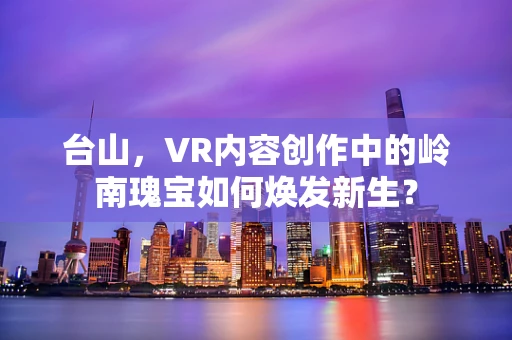 台山，VR内容创作中的岭南瑰宝如何焕发新生？