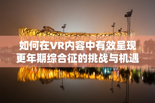 如何在VR内容中有效呈现更年期综合征的挑战与机遇？