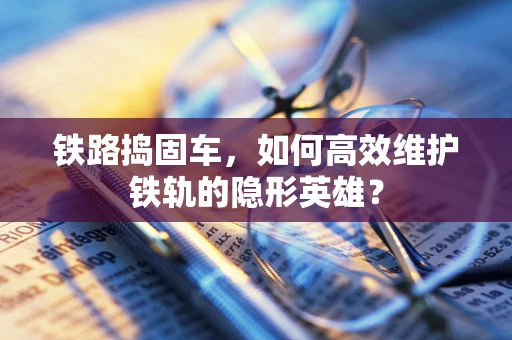 铁路捣固车，如何高效维护铁轨的隐形英雄？