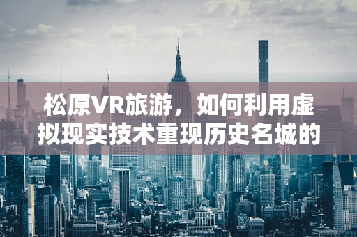 松原VR旅游，如何利用虚拟现实技术重现历史名城的魅力？