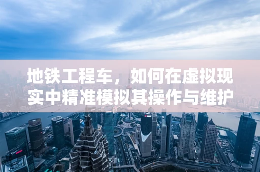 地铁工程车，如何在虚拟现实中精准模拟其操作与维护？