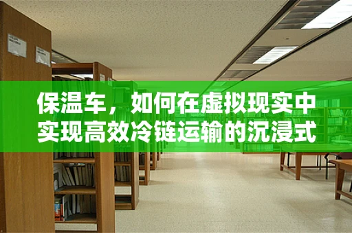 保温车，如何在虚拟现实中实现高效冷链运输的沉浸式体验？