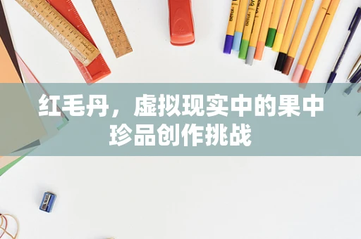 红毛丹，虚拟现实中的果中珍品创作挑战