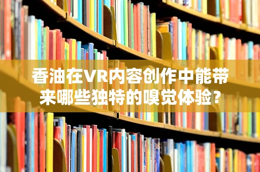 香油在VR内容创作中能带来哪些独特的嗅觉体验？