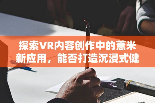 探索VR内容创作中的薏米新应用，能否打造沉浸式健康食疗体验？