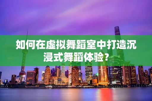 如何在虚拟舞蹈室中打造沉浸式舞蹈体验？