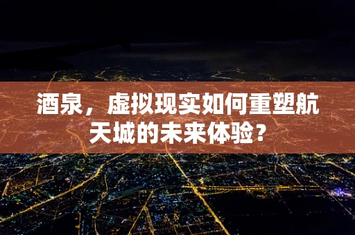 酒泉，虚拟现实如何重塑航天城的未来体验？