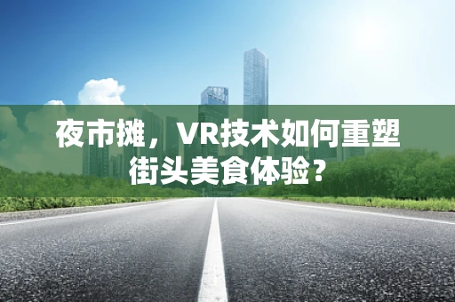 夜市摊，VR技术如何重塑街头美食体验？