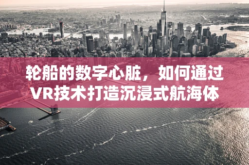 轮船的数字心脏，如何通过VR技术打造沉浸式航海体验？
