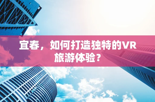 宜春，如何打造独特的VR旅游体验？