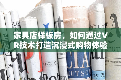 家具店样板房，如何通过VR技术打造沉浸式购物体验？