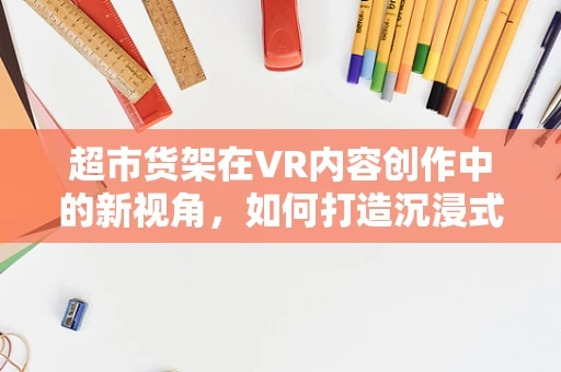 超市货架在VR内容创作中的新视角，如何打造沉浸式购物体验？