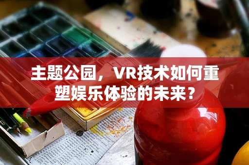 主题公园，VR技术如何重塑娱乐体验的未来？